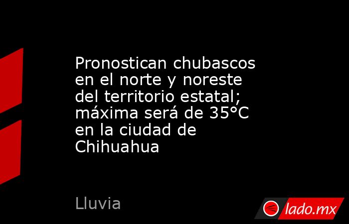 Pronostican chubascos en el norte y noreste del territorio estatal; máxima será de 35°C en la ciudad de Chihuahua. Noticias en tiempo real