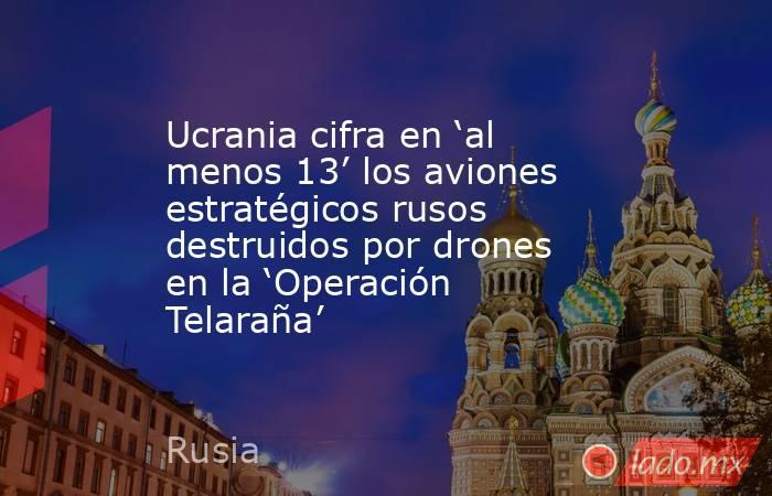 Ucrania cifra en ‘al menos 13’ los aviones estratégicos rusos destruidos por drones en la ‘Operación Telaraña’. Noticias en tiempo real