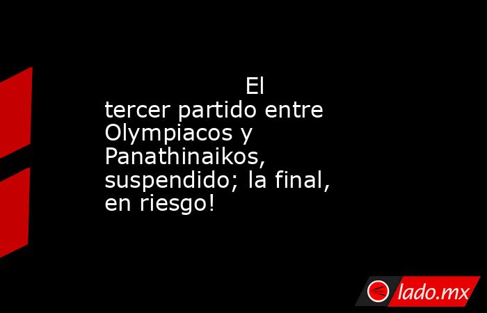                                           El tercer partido entre Olympiacos y Panathinaikos, suspendido; la final, en riesgo!                                      . Noticias en tiempo real