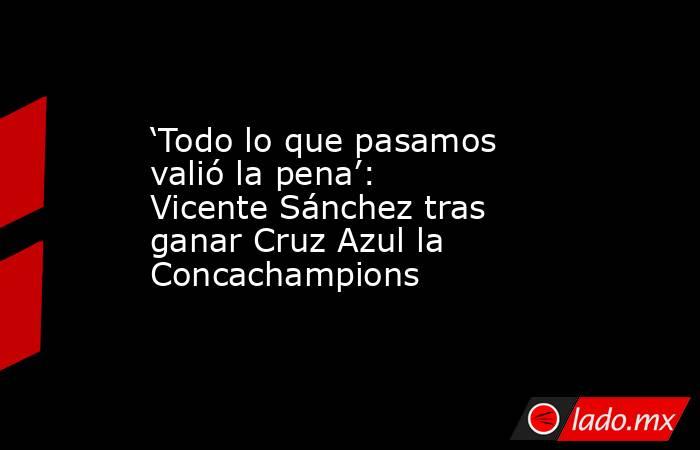 ‘Todo lo que pasamos valió la pena’: Vicente Sánchez tras ganar Cruz Azul la Concachampions. Noticias en tiempo real