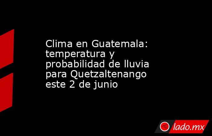 Clima en Guatemala: temperatura y probabilidad de lluvia para Quetzaltenango este 2 de junio. Noticias en tiempo real