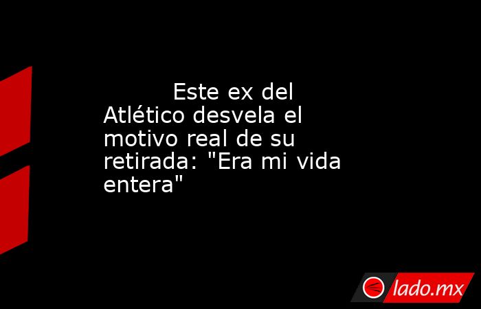                                                                                  Este ex del Atlético desvela el motivo real de su retirada: 