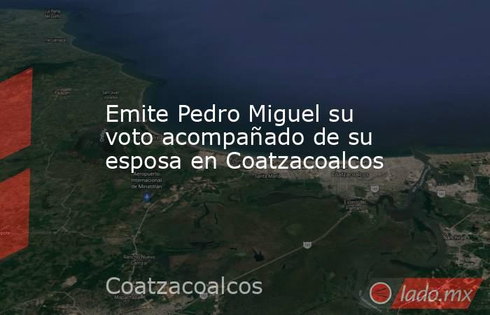 Emite Pedro Miguel su voto acompañado de su esposa en Coatzacoalcos. Noticias en tiempo real