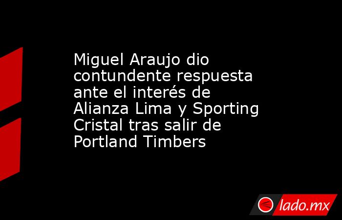 Miguel Araujo dio contundente respuesta ante el interés de Alianza Lima y Sporting Cristal tras salir de Portland Timbers. Noticias en tiempo real