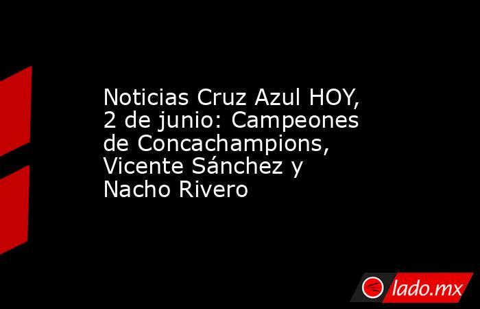 Noticias Cruz Azul HOY, 2 de junio: Campeones de Concachampions, Vicente Sánchez y Nacho Rivero. Noticias en tiempo real