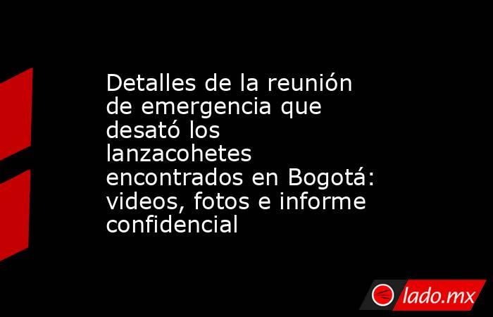 Detalles de la reunión de emergencia que desató los lanzacohetes encontrados en Bogotá: videos, fotos e informe confidencial. Noticias en tiempo real