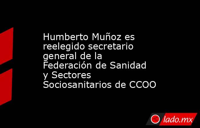 Humberto Muñoz es reelegido secretario general de la Federación de Sanidad y Sectores Sociosanitarios de CCOO. Noticias en tiempo real