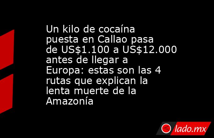 Un kilo de cocaína puesta en Callao pasa de US$1.100 a US$12.000 antes de llegar a Europa: estas son las 4 rutas que explican la lenta muerte de la Amazonía. Noticias en tiempo real