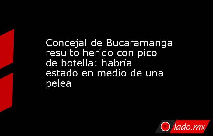 Concejal de Bucaramanga resulto herido con pico de botella: habría estado en medio de una pelea. Noticias en tiempo real