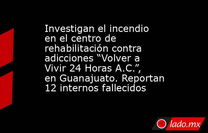 Investigan el incendio en el centro de rehabilitación contra adicciones “Volver a Vivir 24 Horas A.C.”, en Guanajuato. Reportan 12 internos fallecidos. Noticias en tiempo real
