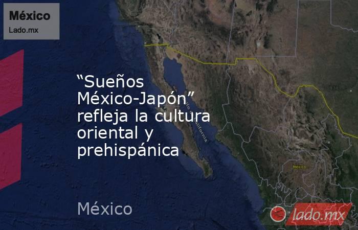 “Sueños México-Japón” refleja la cultura oriental y prehispánica. Noticias en tiempo real