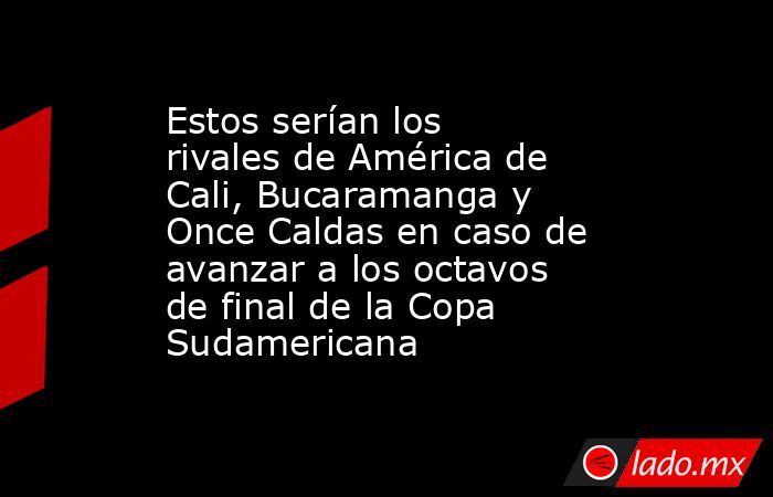 Estos serían los rivales de América de Cali, Bucaramanga y Once Caldas en caso de avanzar a los octavos de final de la Copa Sudamericana. Noticias en tiempo real