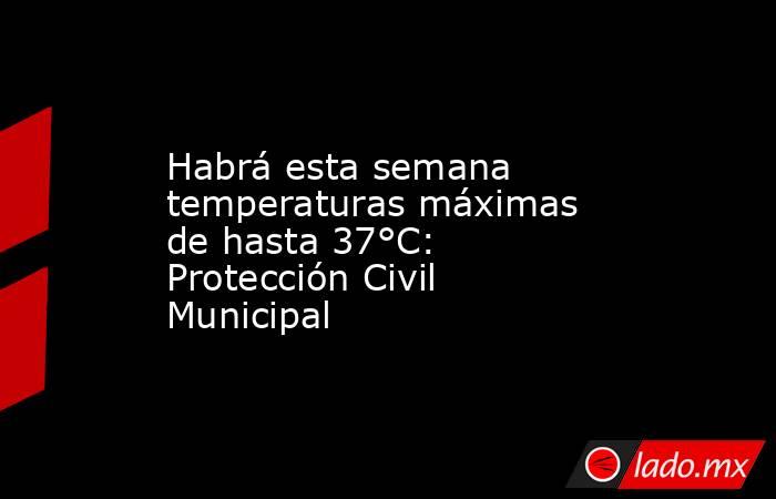 Habrá esta semana temperaturas máximas de hasta 37°C: Protección Civil Municipal. Noticias en tiempo real