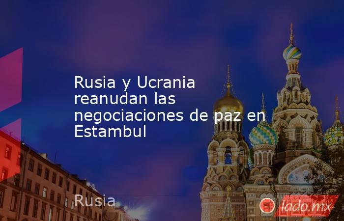 Rusia y Ucrania reanudan las negociaciones de paz en Estambul. Noticias en tiempo real