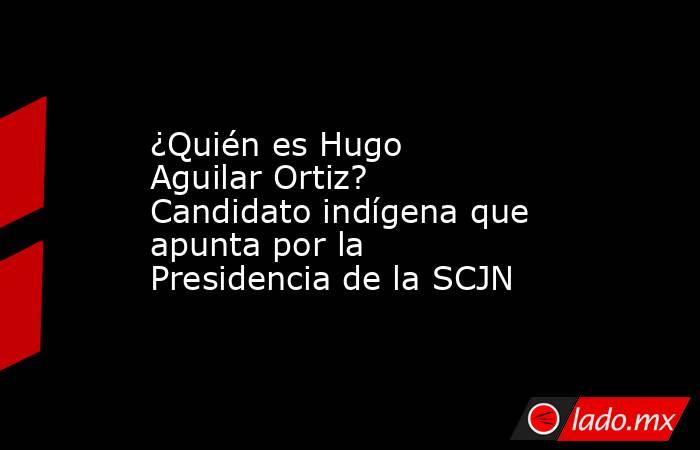 ¿Quién es Hugo Aguilar Ortiz? Candidato indígena que apunta por la Presidencia de la SCJN. Noticias en tiempo real