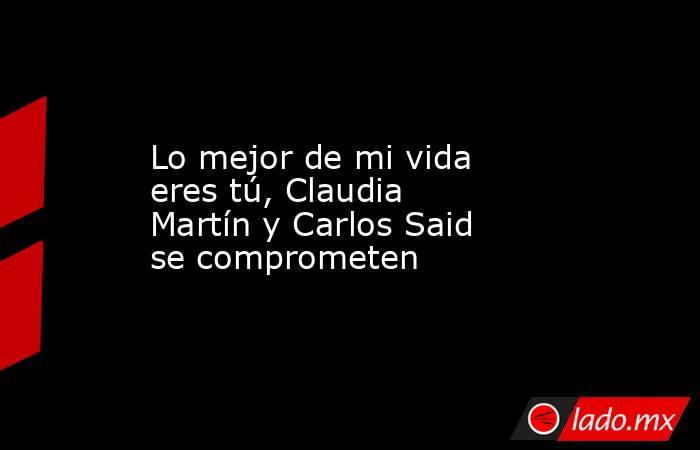 Lo mejor de mi vida eres tú, Claudia Martín y Carlos Said se comprometen. Noticias en tiempo real