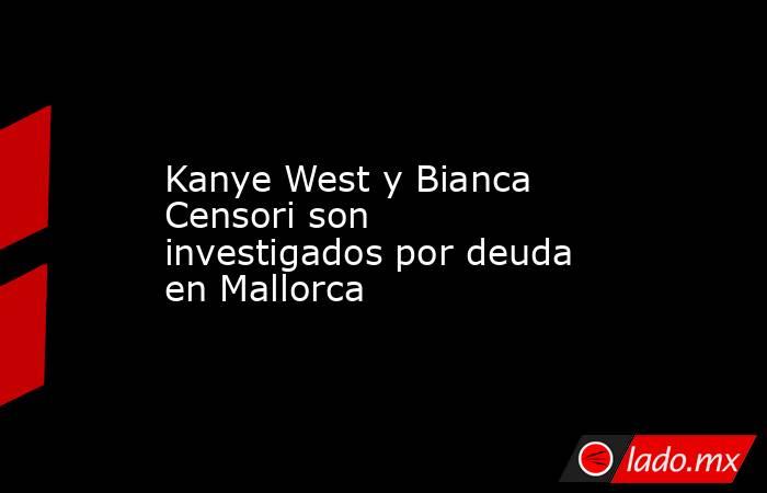 Kanye West y Bianca Censori son investigados por deuda en Mallorca. Noticias en tiempo real