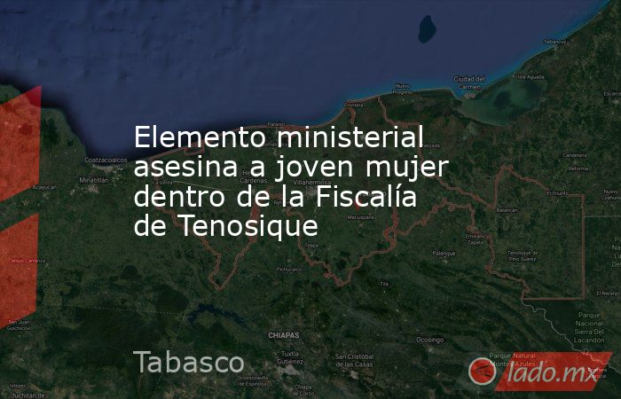 Elemento ministerial asesina a joven mujer dentro de la Fiscalía de Tenosique. Noticias en tiempo real
