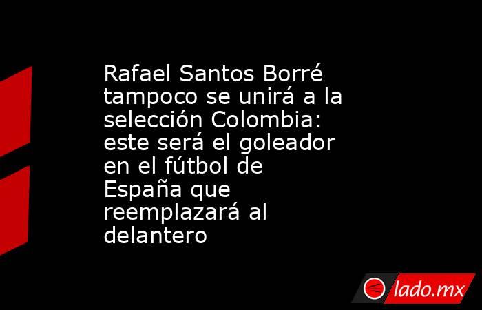 Rafael Santos Borré tampoco se unirá a la selección Colombia: este será el goleador en el fútbol de España que reemplazará al delantero. Noticias en tiempo real