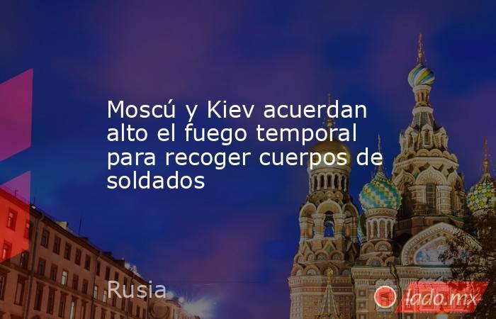 Moscú y Kiev acuerdan alto el fuego temporal para recoger cuerpos de soldados. Noticias en tiempo real