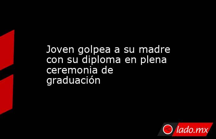 Joven golpea a su madre con su diploma en plena ceremonia de graduación. Noticias en tiempo real