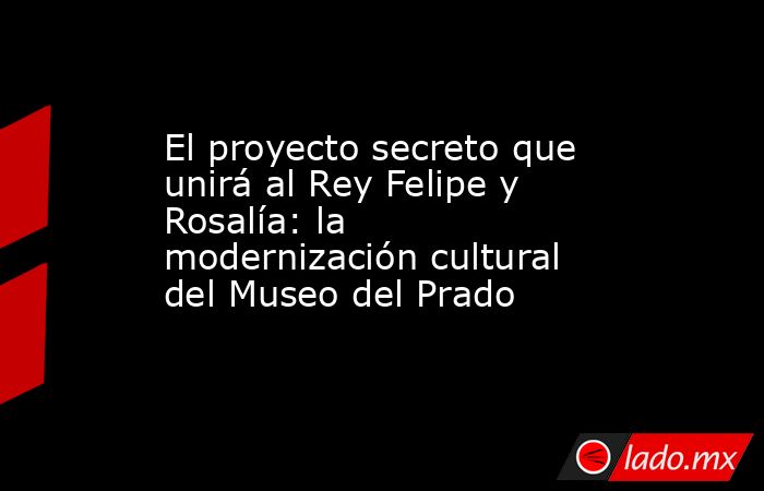 El proyecto secreto que unirá al Rey Felipe y Rosalía: la modernización cultural del Museo del Prado. Noticias en tiempo real