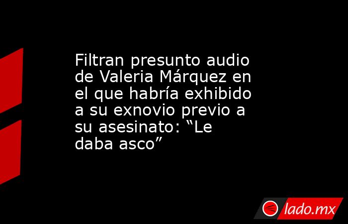 Filtran presunto audio de Valeria Márquez en el que habría exhibido a su exnovio previo a su asesinato: “Le daba asco”. Noticias en tiempo real