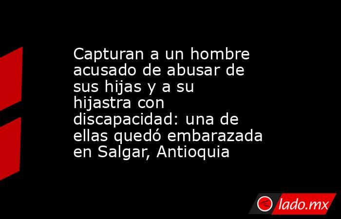 Capturan a un hombre acusado de abusar de sus hijas y a su hijastra con discapacidad: una de ellas quedó embarazada en Salgar, Antioquia. Noticias en tiempo real