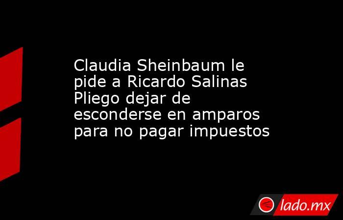 Claudia Sheinbaum le pide a Ricardo Salinas Pliego dejar de esconderse en amparos para no pagar impuestos . Noticias en tiempo real