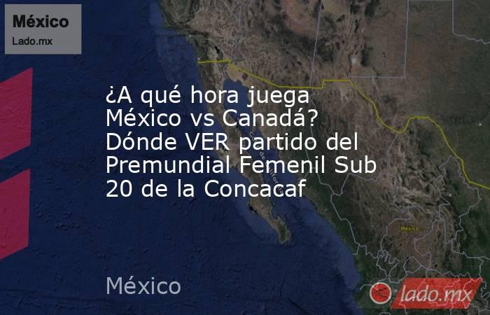 ¿A qué hora juega México vs Canadá? Dónde VER partido del Premundial Femenil Sub 20 de la Concacaf. Noticias en tiempo real