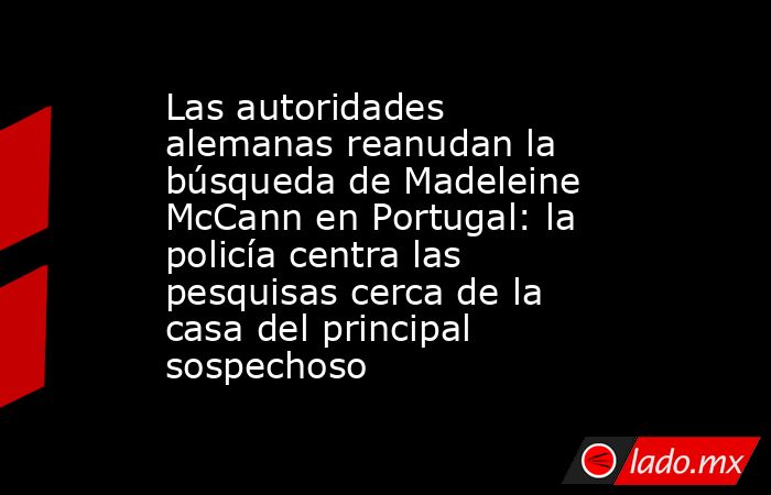 Las autoridades alemanas reanudan la búsqueda de Madeleine McCann en Portugal: la policía centra las pesquisas cerca de la casa del principal sospechoso. Noticias en tiempo real