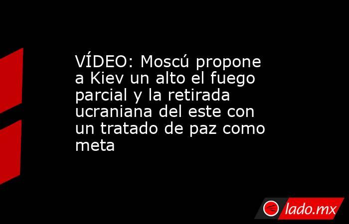 VÍDEO: Moscú propone a Kiev un alto el fuego parcial y la retirada ucraniana del este con un tratado de paz como meta. Noticias en tiempo real