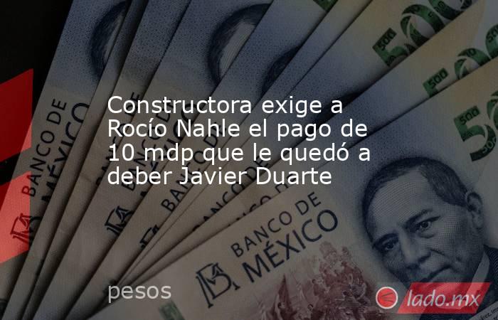 Constructora exige a Rocío Nahle el pago de 10 mdp que le quedó a deber Javier Duarte. Noticias en tiempo real
