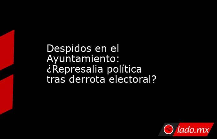 Despidos en el Ayuntamiento: ¿Represalia política tras derrota electoral?. Noticias en tiempo real
