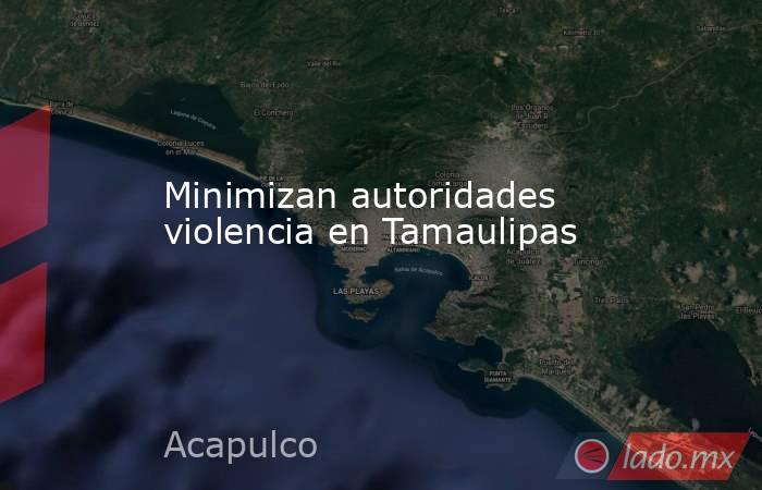 Minimizan autoridades violencia en Tamaulipas. Noticias en tiempo real