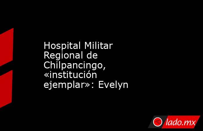 Hospital Militar Regional de Chilpancingo, «institución ejemplar»: Evelyn. Noticias en tiempo real