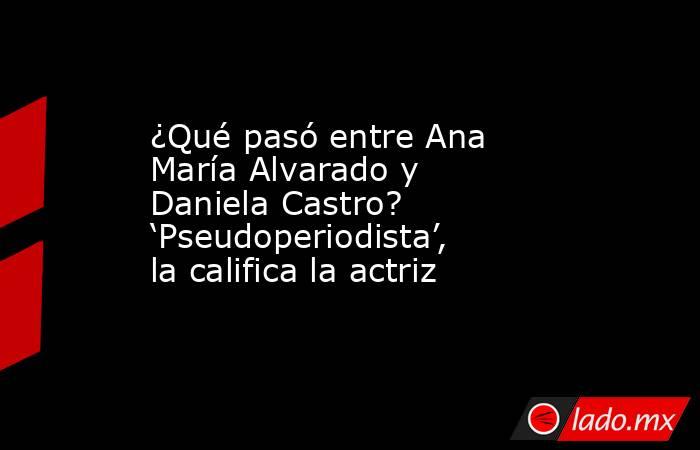 ¿Qué pasó entre Ana María Alvarado y Daniela Castro? ‘Pseudoperiodista’, la califica la actriz. Noticias en tiempo real