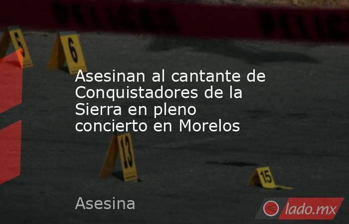 Asesinan al cantante de Conquistadores de la Sierra en pleno concierto en Morelos. Noticias en tiempo real