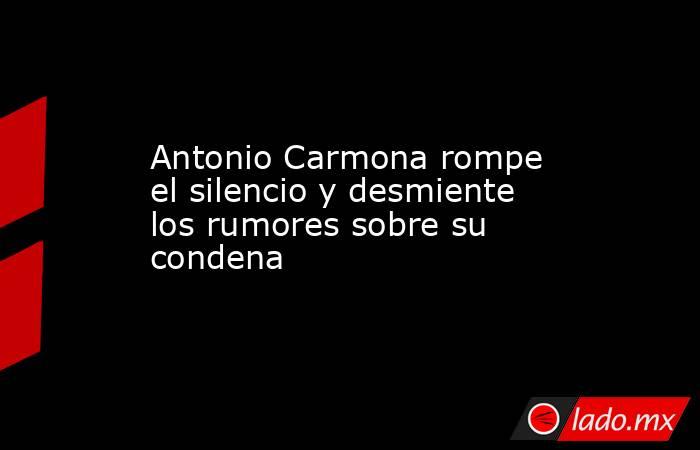 Antonio Carmona rompe el silencio y desmiente los rumores sobre su condena. Noticias en tiempo real