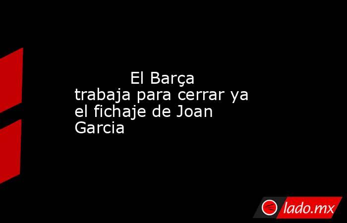           El Barça trabaja para cerrar ya el fichaje de Joan Garcia      . Noticias en tiempo real