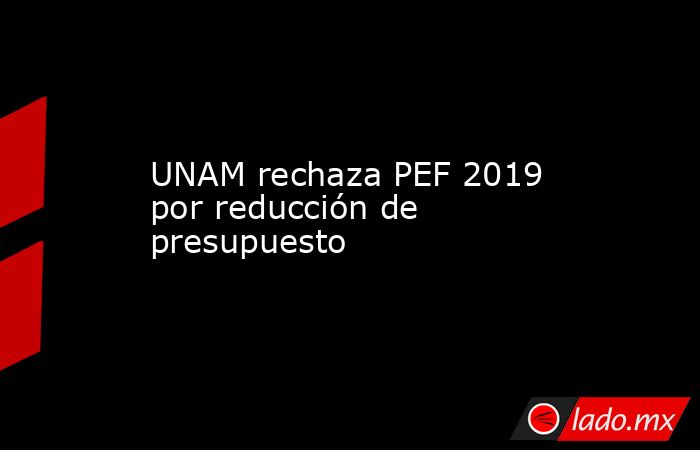 UNAM rechaza PEF 2019 por reducción de presupuesto. Noticias en tiempo real
