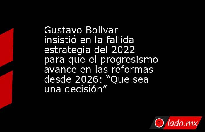 Gustavo Bolívar insistió en la fallida estrategia del 2022 para que el progresismo avance en las reformas desde 2026: “Que sea una decisión”. Noticias en tiempo real