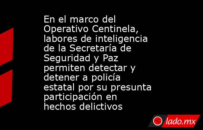 En el marco del Operativo Centinela, labores de inteligencia de la Secretaría de Seguridad y Paz permiten detectar y detener a policía estatal por su presunta participación en hechos delictivos. Noticias en tiempo real
