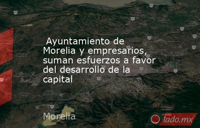  Ayuntamiento de Morelia y empresarios, suman esfuerzos a favor del desarrollo de la capital. Noticias en tiempo real