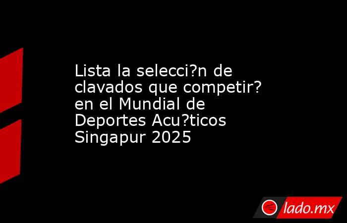 Lista la selecci?n de clavados que competir? en el Mundial de Deportes Acu?ticos Singapur 2025. Noticias en tiempo real