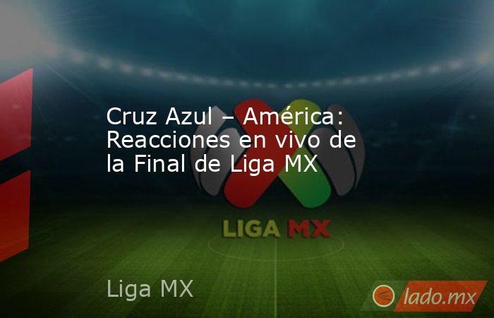 Cruz Azul – América: Reacciones en vivo de la Final de Liga MX. Noticias en tiempo real