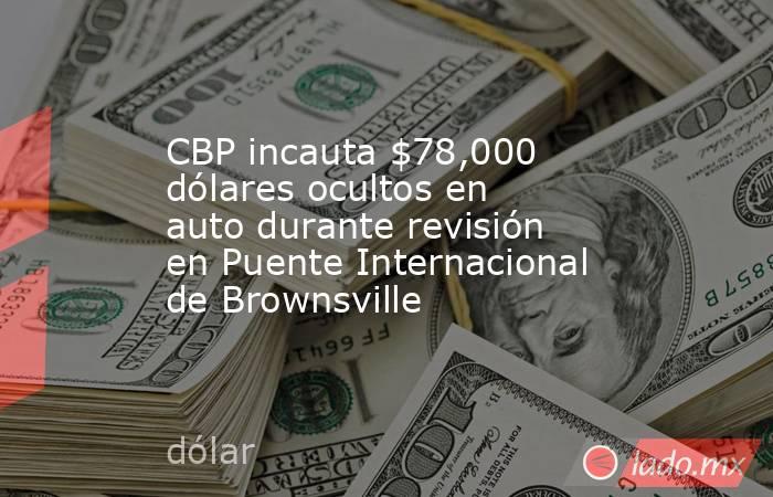 CBP incauta $78,000 dólares ocultos en auto durante revisión en Puente Internacional de Brownsville. Noticias en tiempo real
