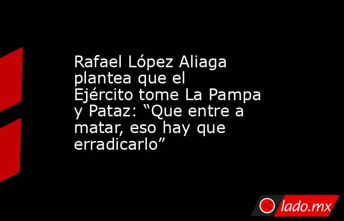 Rafael López Aliaga plantea que el Ejército tome La Pampa y Pataz: “Que entre a matar, eso hay que erradicarlo”. Noticias en tiempo real