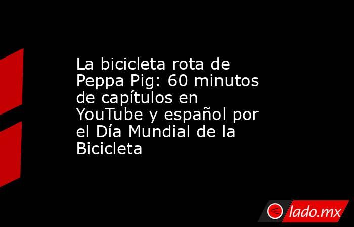 La bicicleta rota de Peppa Pig: 60 minutos de capítulos en YouTube y español por el Día Mundial de la Bicicleta . Noticias en tiempo real