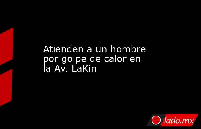 Atienden a un hombre por golpe de calor en la Av. LaKin. Noticias en tiempo real